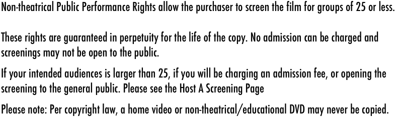 Non-theatrical Public Performance Rights allow the purchaser to screen the film for groups of 25 or less.&#10;&#10;These rights are guaranteed in perpetuity for the life of the copy. No admission can be charged and screenings may not be open to the public.&#10;If your intended audiences is larger than 25, if you will be charging an admission fee, or opening the screening to the general public. Please see the Host A Screening Page&#10;Please note: Per copyright law, a home video or non-theatrical/educational DVD may never be copied.