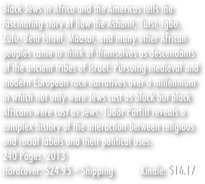 Black Jews in Africa and the Americas tells the fascinating story of how the Ashanti, Tutsi, Igbo, Zulu, Beta Israel, Maasai, and many other African peoples came to think of themselves as descendants of the ancient tribes of Israel. Pursuing medieval and modern European race narratives over a millennium in which not only were Jews cast as black but black Africans were cast as Jews, Tudor Parfitt reveals a complex history of the interaction between religious and racial labels and their political uses.&#10;240 Pages, 2013&#10;Hardcover: $24.95 + &#10;                    $3.99 Shipping          Kindle: $16.17